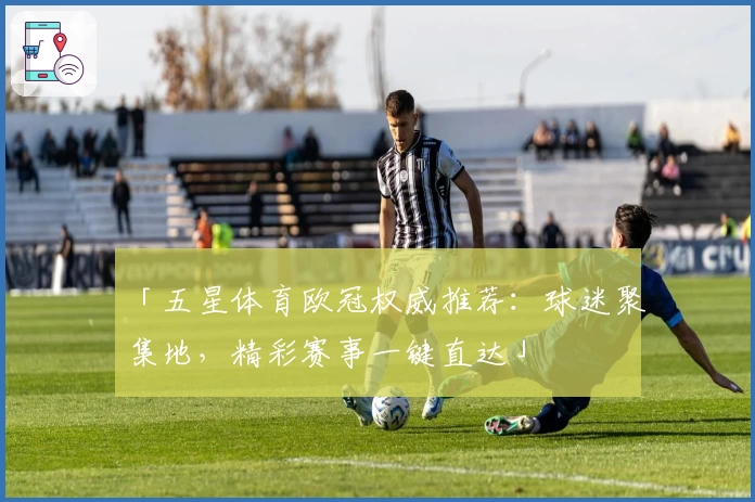 「五星体育欧冠权威推荐：球迷聚集地，精彩赛事一键直达」