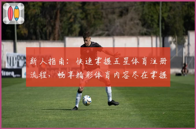 新人指南：快速掌握五星体育注册流程，畅享精彩体育内容尽在掌握