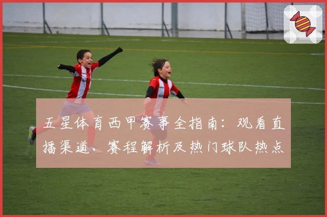五星体育西甲赛事全指南：观看直播渠道、赛程解析及热门球队热点追踪