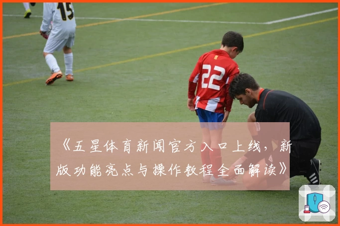 《五星体育新闻官方入口上线，新版功能亮点与操作教程全面解读》