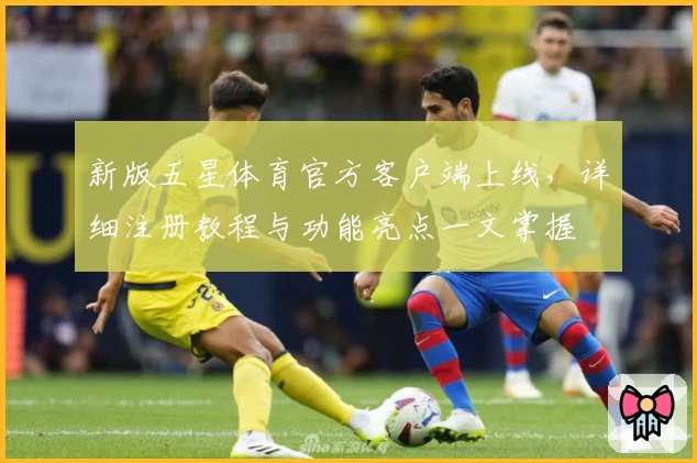 新版五星体育官方客户端上线，详细注册教程与功能亮点一文掌握