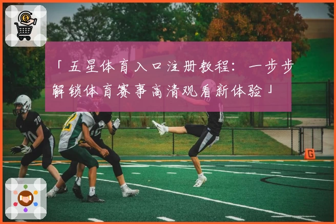 「五星体育入口注册教程：一步步解锁体育赛事高清观看新体验」