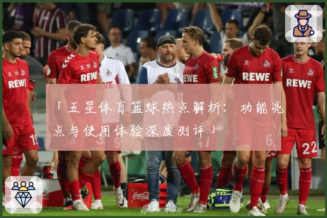 「五星体育篮球热点解析：功能亮点与使用体验深度测评」