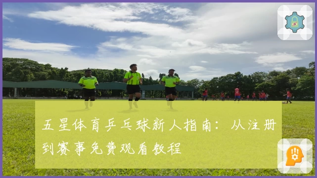 五星体育乒乓球新人指南：从注册到赛事免费观看教程