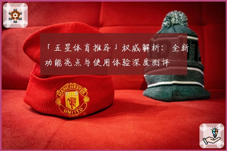 「五星体育推荐」权威解析：全新功能亮点与使用体验深度测评
