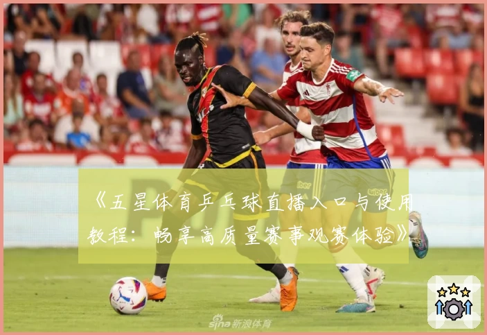 《五星体育乒乓球直播入口与使用教程：畅享高质量赛事观赛体验》