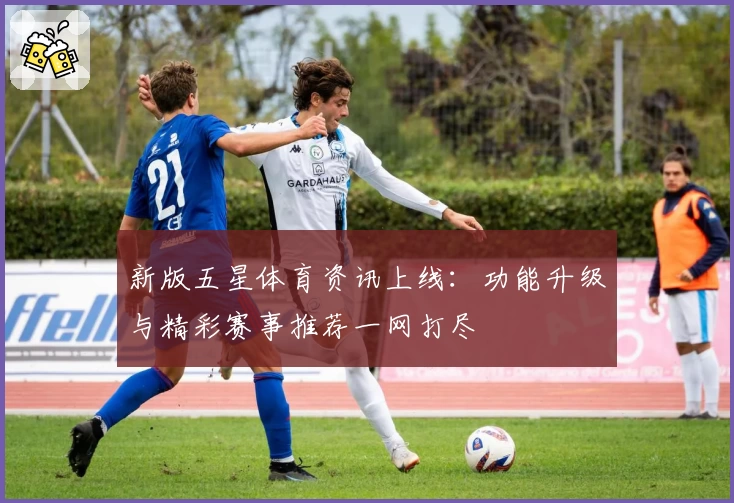 新版五星体育资讯上线：功能升级与精彩赛事推荐一网打尽