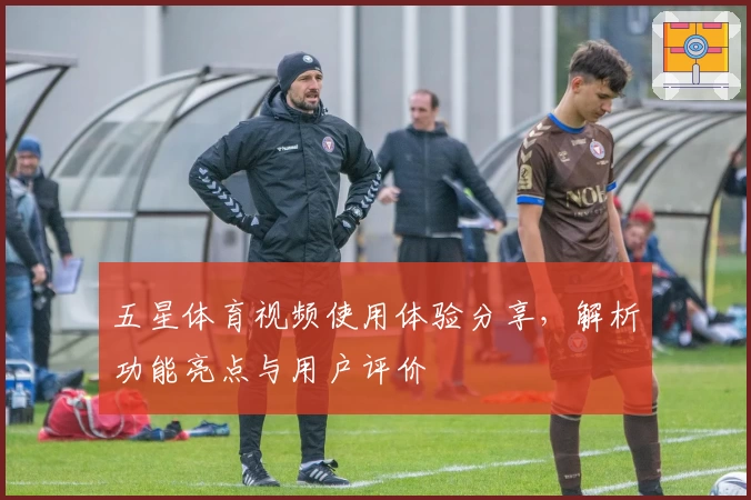五星体育视频使用体验分享，解析功能亮点与用户评价