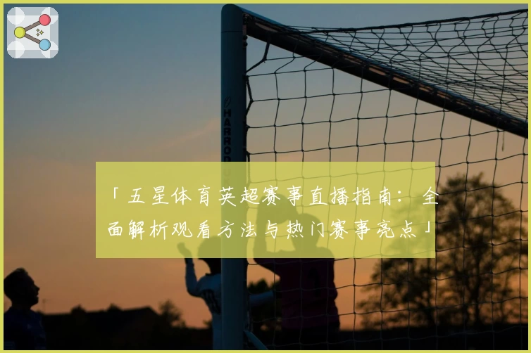「五星体育英超赛事直播指南：全面解析观看方法与热门赛事亮点」