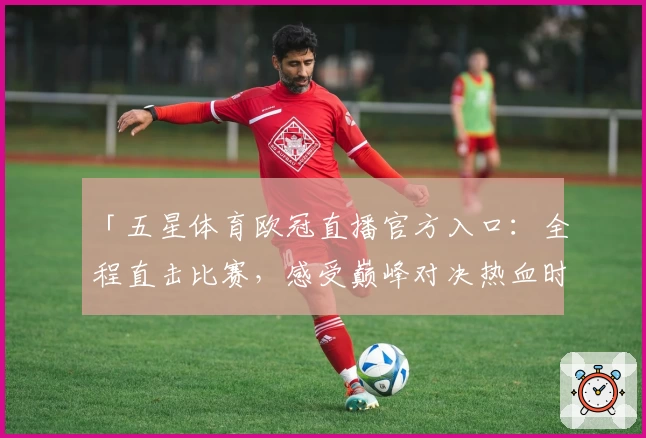 「五星体育欧冠直播官方入口：全程直击比赛，感受巅峰对决热血时刻」