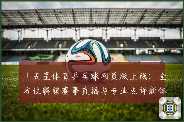 「五星体育乒乓球网页版上线：全方位解锁赛事直播与专业点评新体验」