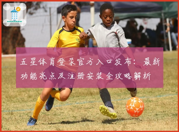 五星体育登录官方入口发布：最新功能亮点及注册安装全攻略解析