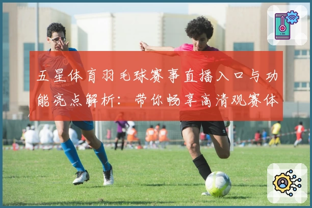 五星体育羽毛球赛事直播入口与功能亮点解析：带你畅享高清观赛体验