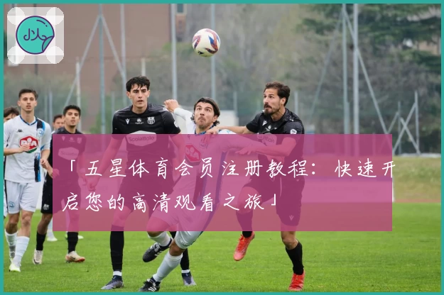 「五星体育会员注册教程:快速开启您的高清观看之旅」
