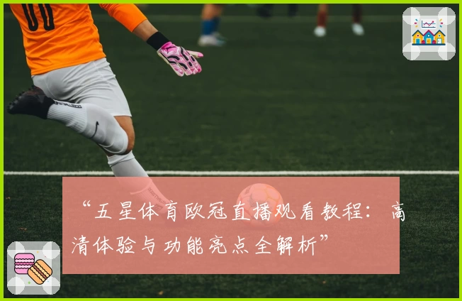 “五星体育欧冠直播观看教程：高清体验与功能亮点全解析”