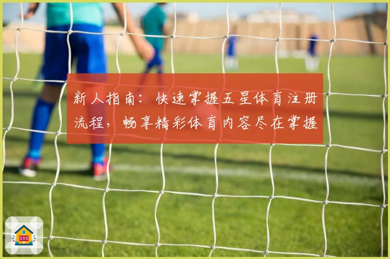 新人指南：快速掌握五星体育注册流程，畅享精彩体育内容尽在掌握