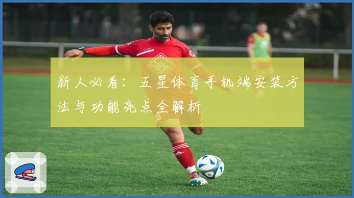 新人必看：五星体育手机端安装方法与功能亮点全解析