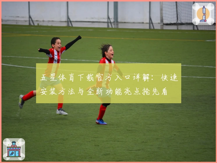 五星体育下载官方入口详解：快速安装方法与全新功能亮点抢先看