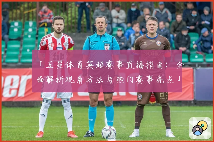 「五星体育英超赛事直播指南：全面解析观看方法与热门赛事亮点」