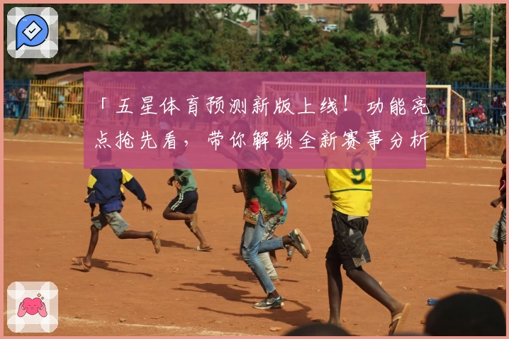 「五星体育预测新版上线！功能亮点抢先看，带你解锁全新赛事分析体验」