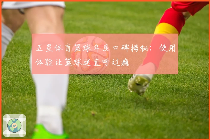 五星体育篮球年度口碑揭秘：使用体验让篮球迷直呼过瘾