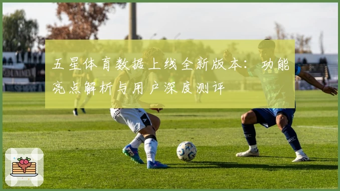 五星体育数据上线全新版本：功能亮点解析与用户深度测评