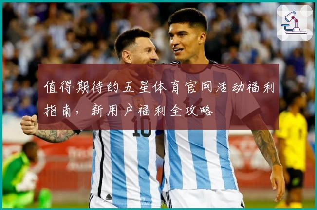 值得期待的五星体育官网活动福利指南，新用户福利全攻略