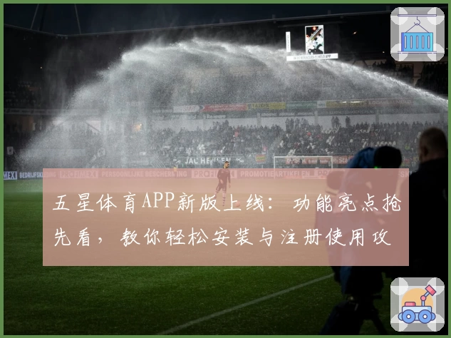 五星体育APP新版上线：功能亮点抢先看，教你轻松安装与注册使用攻略