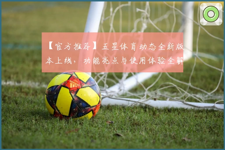 【官方推荐】五星体育动态全新版本上线,功能亮点与使用体验全解析