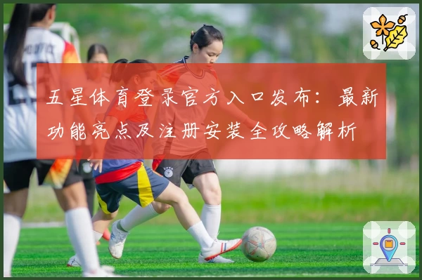 五星体育登录官方入口发布：最新功能亮点及注册安装全攻略解析