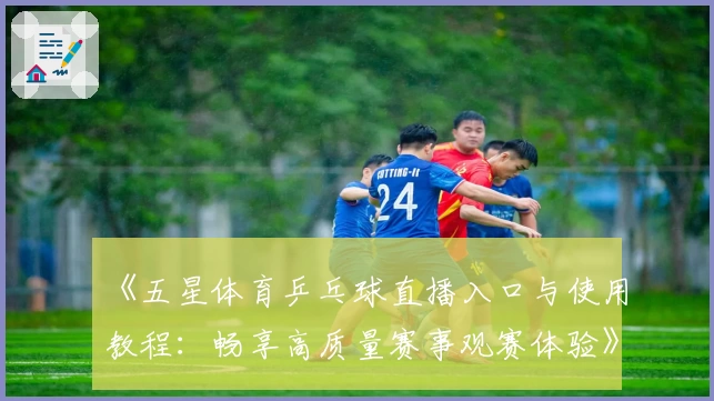 《五星体育乒乓球直播入口与使用教程：畅享高质量赛事观赛体验》