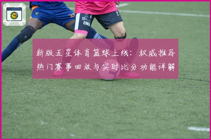 新版五星体育篮球上线：权威推荐热门赛事回放与实时比分功能详解